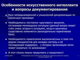 Особенности искусственного интеллекта
и вопросы документирования
 Риск непреднамеренной и умышленной дискриминации по
различным признакам
 Необходимость постоянно «доучивать» решения,
отслеживая меняющуюся ситуацию (данный вопрос может
стать очень острым в ситуациях, когда в одночасье
существенно изменяется законодательно-нормативная
база)
 Необходимость привлечения высококлассных и пока что
редких специалистов для наладки системы и её
последующей поддержки, - у которых организация легко
может оказаться «в заложниках»
 И этот список можно продолжать и продолжать!
сентябрь 2020 г. V Международная научно-практическая конференция "Управление документами: прошлое,
настоящее, будущее" 2019
6
 