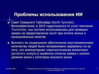 Проблемы использования ИИ
 Совет Северного Тайнсайда (North Tyneside),
Великобритания, в 2019 годуотказался от услуг компании
TransUnion, чья система использовалась для проверки
заявок на предоставление льгот при оплате жилья и
муниципальных налогов
 Выплаты по социальному обеспечению неустановленному
количеству людей были неправомерно задержаны из-за
того, что компьютерная «прогностическая аналитика»
(predictive analytics) ошибочно отнесла заявки с низким
уровнем риска к категории высокого риска
сентябрь 2020 г. V Международная научно-практическая конференция "Управление документами: прошлое,
настоящее, будущее" 2019
7
 