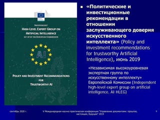  «Политические и
инвестиционные
рекомендации в
отношении
заслуживающего доверия
искусственного
интеллекта» (Policy and
investment recommendations
for trustworthy Artificial
Intelligence), июнь 2019
«Независимая высокоуровневая
экспертная группа по
искусственному интеллекту»
Европейской Комиссии (Independent
high-level expert group on artificial
intelligence, AI HLEG)
сентябрь 2020 г. V Международная научно-практическая конференция "Управление документами: прошлое,
настоящее, будущее" 2019
9
 
