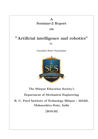 A
Seminar-2 Report
on
”Artiﬁcial intelligence and robotics”
By
Chaudhari Rohit Chandrakant
The Shirpur Education Society’s
Department of Mechanical Engineering
R. C. Patel Institute of Technology Shirpur - 425405.
Maharashtra State, India
[2019-20]
 