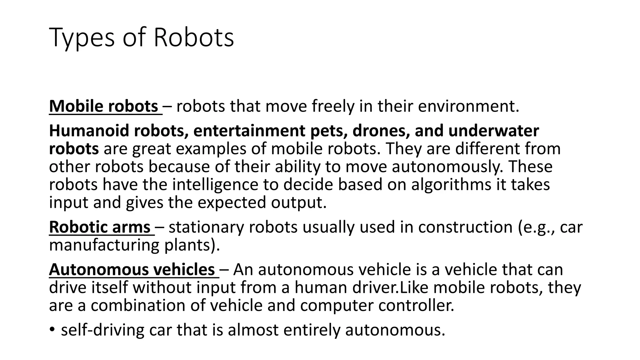 Types of Robots
Mobile robots – robots that move freely in their environment.
Humanoid robots, entertainment pets, drones, and underwater
robots are great examples of mobile robots. They are different from
other robots because of their ability to move autonomously. These
robots have the intelligence to decide based on algorithms it takes
input and gives the expected output.
Robotic arms – stationary robots usually used in construction (e.g., car
manufacturing plants).
Autonomous vehicles – An autonomous vehicle is a vehicle that can
drive itself without input from a human driver.Like mobile robots, they
are a combination of vehicle and computer controller.
• self-driving car that is almost entirely autonomous.
 