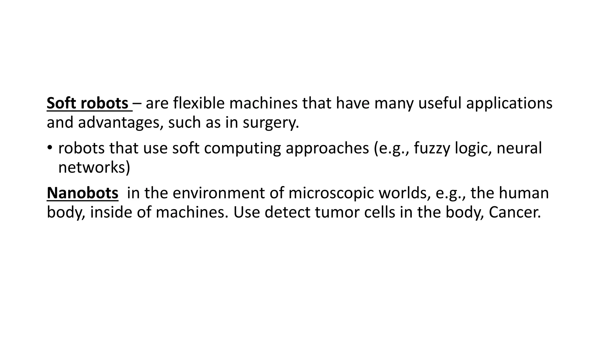 Soft robots – are flexible machines that have many useful applications
and advantages, such as in surgery.
• robots that use soft computing approaches (e.g., fuzzy logic, neural
networks)
Nanobots in the environment of microscopic worlds, e.g., the human
body, inside of machines. Use detect tumor cells in the body, Cancer.
 
