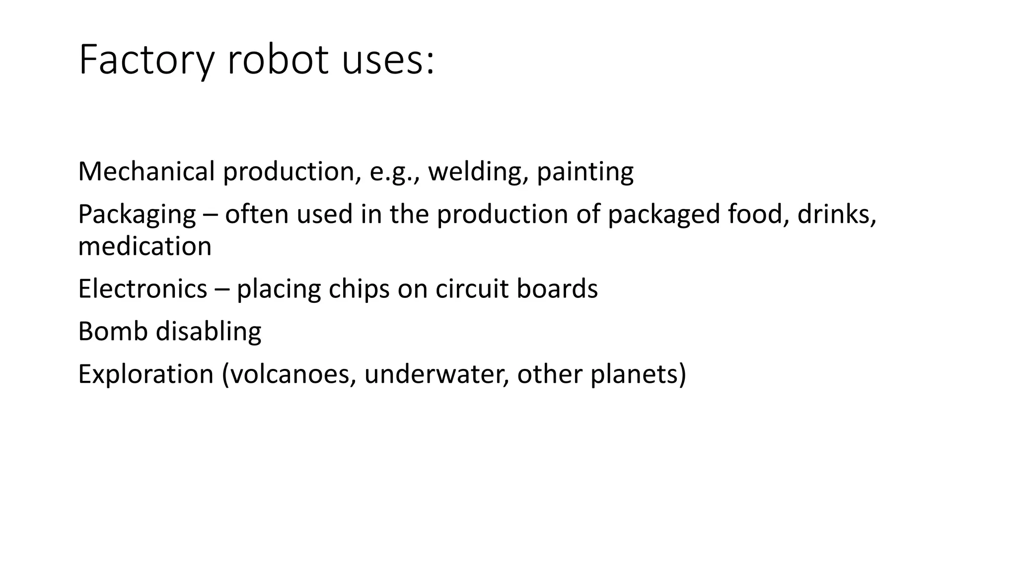 Factory robot uses:
Mechanical production, e.g., welding, painting
Packaging – often used in the production of packaged food, drinks,
medication
Electronics – placing chips on circuit boards
Bomb disabling
Exploration (volcanoes, underwater, other planets)
 