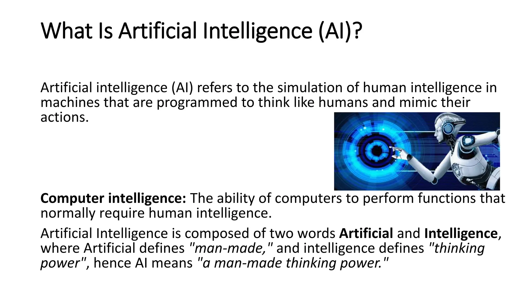 What Is Artificial Intelligence (AI)?
Artificial intelligence (AI) refers to the simulation of human intelligence in
machines that are programmed to think like humans and mimic their
actions.
Computer intelligence: The ability of computers to perform functions that
normally require human intelligence.
Artificial Intelligence is composed of two words Artificial and Intelligence,
where Artificial defines "man-made," and intelligence defines "thinking
power", hence AI means "a man-made thinking power."
 