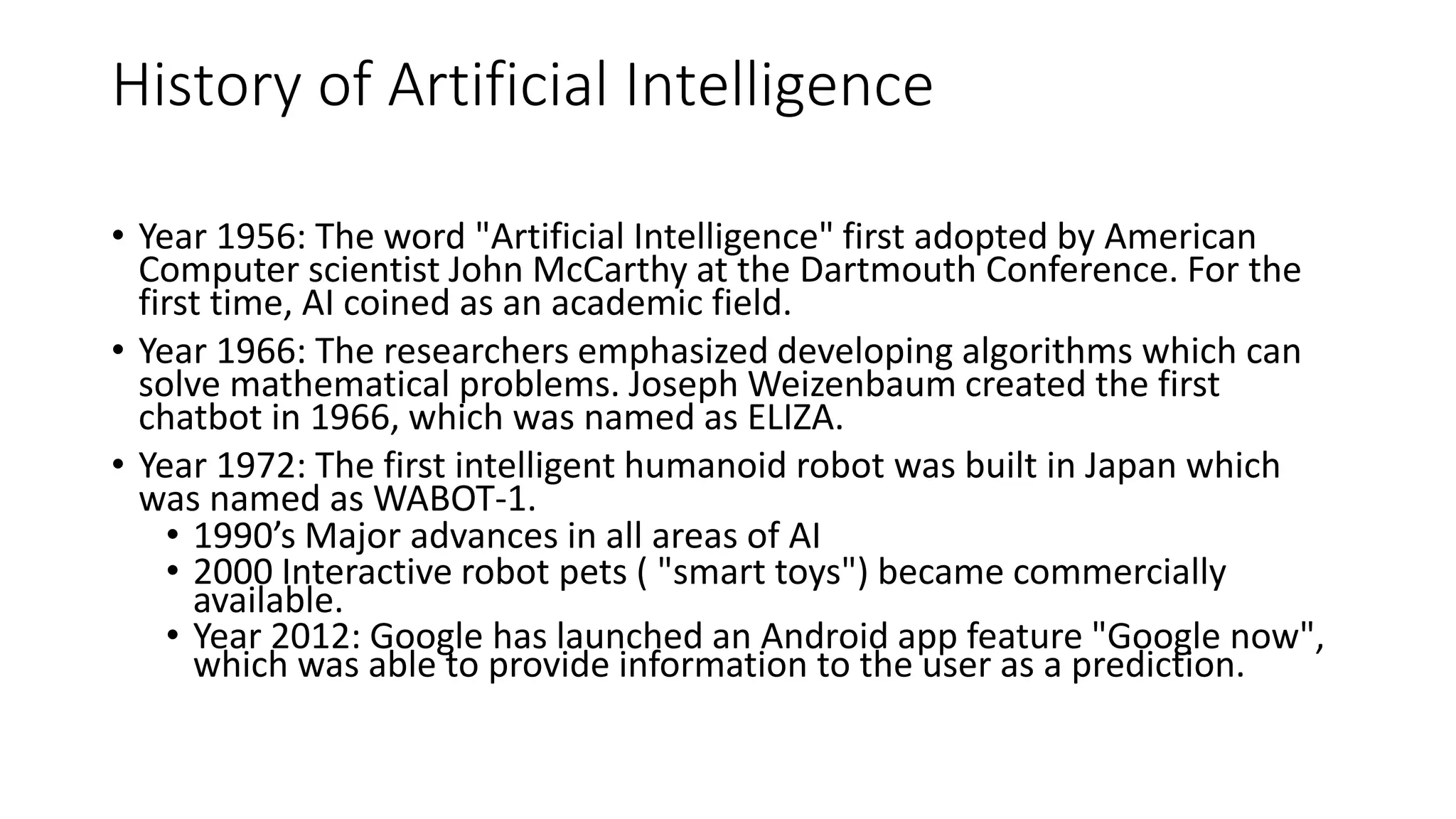 History of Artificial Intelligence
• Year 1956: The word "Artificial Intelligence" first adopted by American
Computer scientist John McCarthy at the Dartmouth Conference. For the
first time, AI coined as an academic field.
• Year 1966: The researchers emphasized developing algorithms which can
solve mathematical problems. Joseph Weizenbaum created the first
chatbot in 1966, which was named as ELIZA.
• Year 1972: The first intelligent humanoid robot was built in Japan which
was named as WABOT-1.
• 1990’s Major advances in all areas of AI
• 2000 Interactive robot pets ( "smart toys") became commercially
available.
• Year 2012: Google has launched an Android app feature "Google now",
which was able to provide information to the user as a prediction.
 
