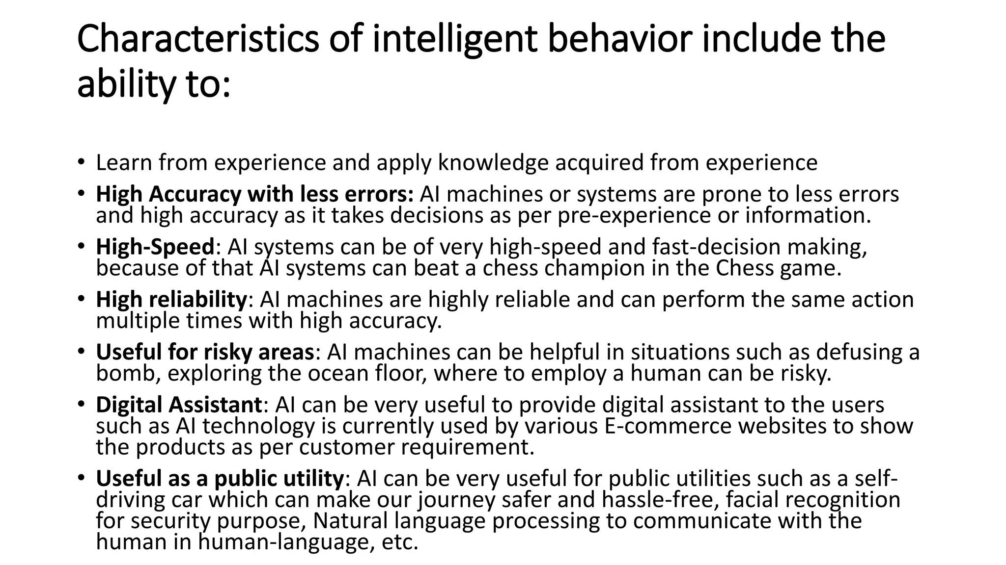 Characteristics of intelligent behavior include the
ability to:
• Learn from experience and apply knowledge acquired from experience
• High Accuracy with less errors: AI machines or systems are prone to less errors
and high accuracy as it takes decisions as per pre-experience or information.
• High-Speed: AI systems can be of very high-speed and fast-decision making,
because of that AI systems can beat a chess champion in the Chess game.
• High reliability: AI machines are highly reliable and can perform the same action
multiple times with high accuracy.
• Useful for risky areas: AI machines can be helpful in situations such as defusing a
bomb, exploring the ocean floor, where to employ a human can be risky.
• Digital Assistant: AI can be very useful to provide digital assistant to the users
such as AI technology is currently used by various E-commerce websites to show
the products as per customer requirement.
• Useful as a public utility: AI can be very useful for public utilities such as a self-
driving car which can make our journey safer and hassle-free, facial recognition
for security purpose, Natural language processing to communicate with the
human in human-language, etc.
 