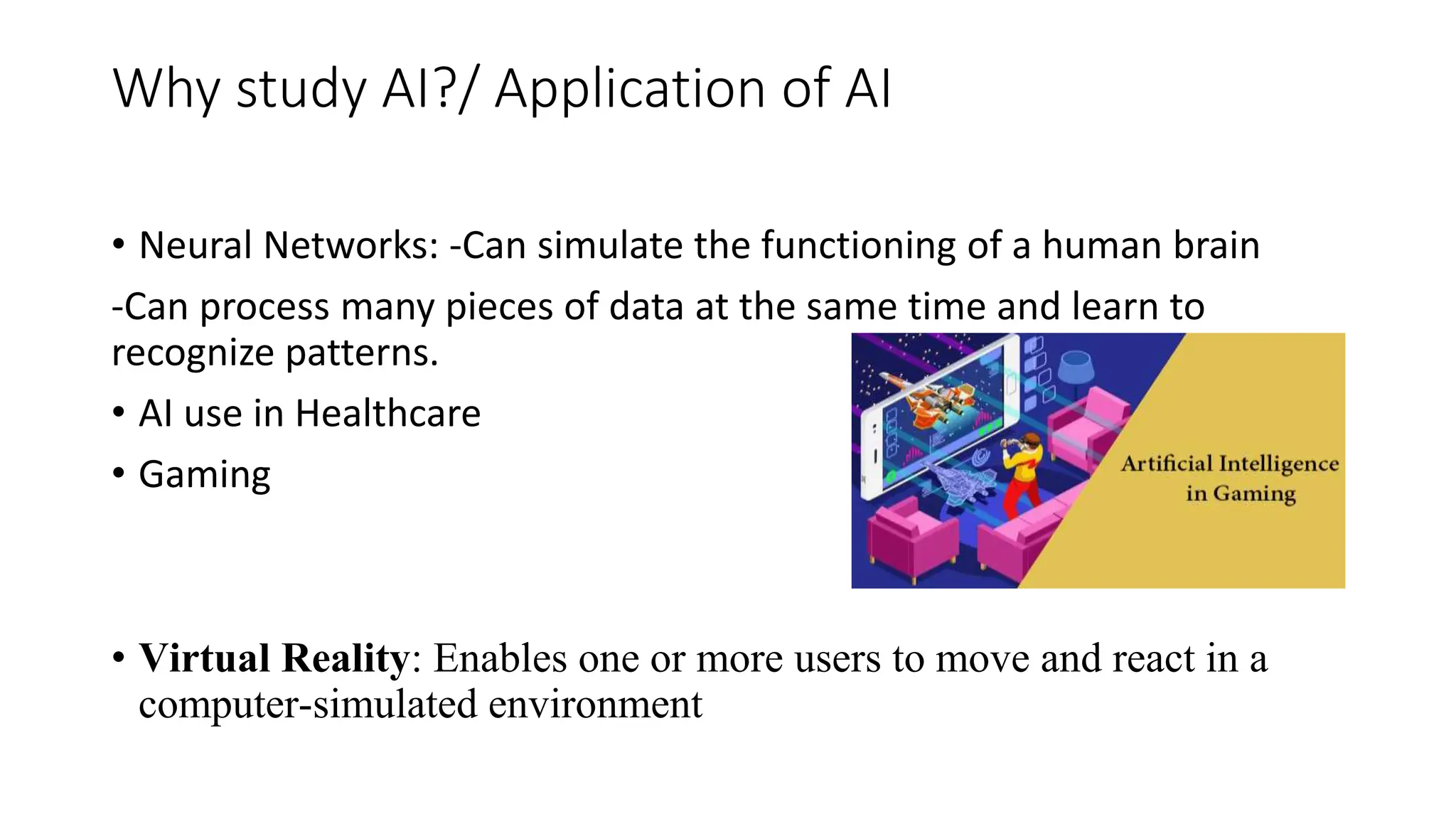 Why study AI?/ Application of AI
• Neural Networks: -Can simulate the functioning of a human brain
-Can process many pieces of data at the same time and learn to
recognize patterns.
• AI use in Healthcare
• Gaming
• Virtual Reality: Enables one or more users to move and react in a
computer-simulated environment
 