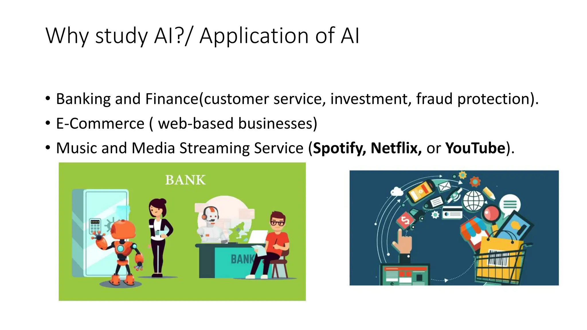 Why study AI?/ Application of AI
• Banking and Finance(customer service, investment, fraud protection).
• E-Commerce ( web-based businesses)
• Music and Media Streaming Service (Spotify, Netflix, or YouTube).
 