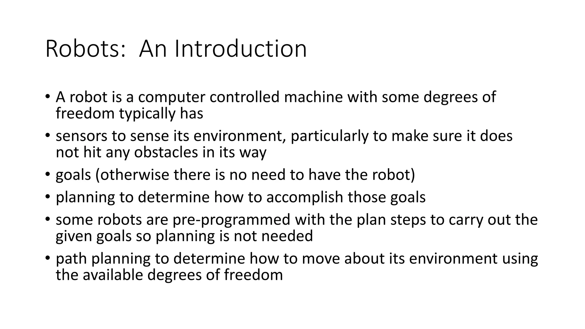 Robots: An Introduction
• A robot is a computer controlled machine with some degrees of
freedom typically has
• sensors to sense its environment, particularly to make sure it does
not hit any obstacles in its way
• goals (otherwise there is no need to have the robot)
• planning to determine how to accomplish those goals
• some robots are pre-programmed with the plan steps to carry out the
given goals so planning is not needed
• path planning to determine how to move about its environment using
the available degrees of freedom
 