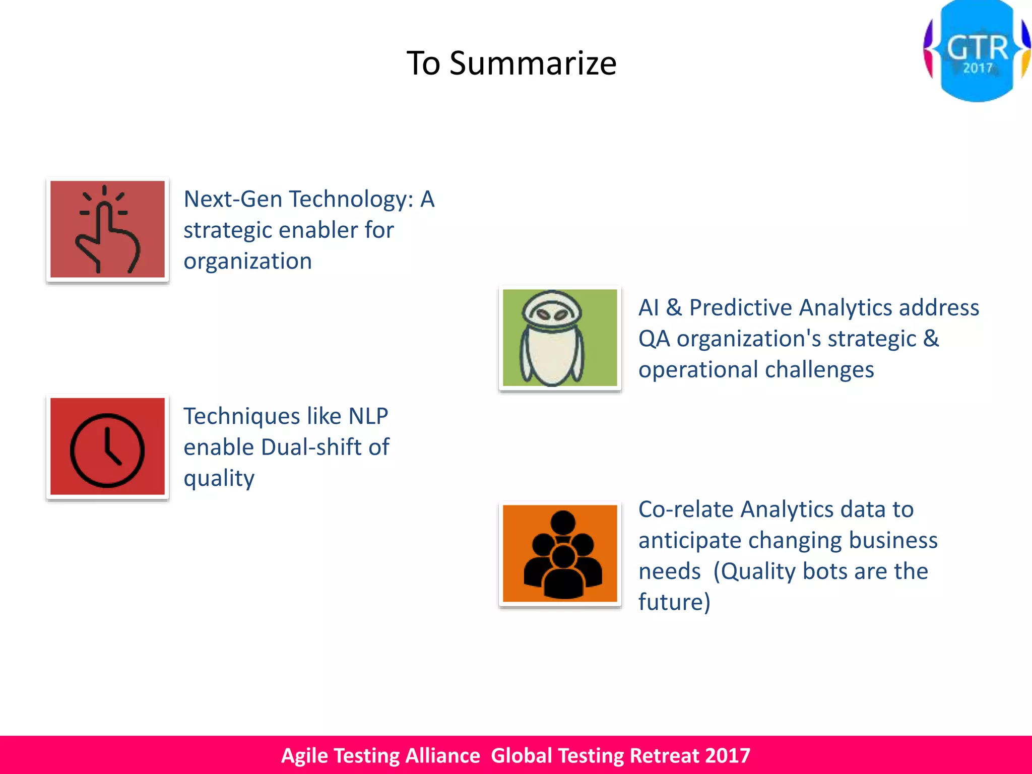 Agile Testing Alliance Global Testing Retreat 2017
To Summarize
Next-Gen Technology: A
strategic enabler for
organization
Co-relate Analytics data to
anticipate changing business
needs (Quality bots are the
future)
AI & Predictive Analytics address
QA organization's strategic &
operational challenges
Techniques like NLP
enable Dual-shift of
quality
 