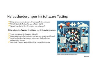 @dnlkn&
@dnlkn&
Herausforderungen im SoAware Tes:ng
👉 Einige Unternehmen denken, KI kann das Testen ersetzen!
👉 Viele KI-basierte Testwerkzeuge auf dem Markt
👉 Wo soll man bei all den KI-Inhalten nun anfangen?
Einige allgemeine Tipps zur Bewäl3gung von KI-Herausforderungen:
👉 Traue niemals der KI-Ausgabe! (Aktuell)
👉 LLMs neigen zu HalluzinaFonen und falschen Antworten (Aktuell)
👉 KriFsches Denken, Fachwissen nutzen, um die Ergebnisse
zu beurteilen (Immer)
👉 Jetzt in KI Themen weiterbilden! U.a. Prompt Engineering
Prompt: Herausforderungen im So1ware Tes6ng
 