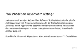 @dnlkn&
@dnlkn&
Wo schadet die KI SoAware Tes:ng?
„Menschen mit weniger Wissen über So4ware Tes7ng könnten in die gleiche
Falle tappen wie mit Testautoma7sierung. Als die Testautoma7sierung vor
Jahren zu einem Hype wurde, beschlossen viele Unternehmen, Tester:innen
durch Automa7sierung zu ersetzen oder glaubten zumindest, dass dies der
rich7ge Weg sei!
Das Gleiche könnte mit KI passieren. Aber wir wissen es besser!“ - Daniel KnoP
 