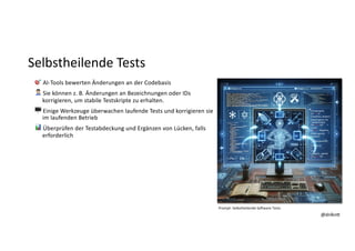 @dnlkn&
@dnlkn&
Selbstheilende Tests
🎯 AI-Tools bewerten Änderungen an der Codebasis
👨🔧 Sie können z. B. Änderungen an Bezeichnungen oder IDs
korrigieren, um stabile Testskripte zu erhalten.
🖥 Einige Werkzeuge überwachen laufende Tests und korrigieren sie
im laufenden Betrieb
📊 Überprüfen der Testabdeckung und Ergänzen von Lücken, falls
erforderlich
Prompt: Selbstheilende So1ware Tests
 