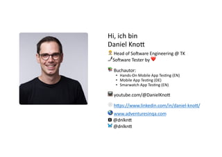@dnlkn&
Hi, ich bin
Daniel Kno/
👷 Head of So)ware Engineering @ TK
🤳So)ware Tester by ❤
📚 Buchautor:
• Hands-On Mobile App Tes2ng (EN)
• Mobile App Tes2ng (DE)
• Smarwatch App Tes2ng (EN)
📺 youtube.com/@DanielKnoA
🕸 hAps://www.linkedin.com/in/daniel-knoA/
🌎 www.adventuresinqa.com
🆇 @dnlknA
🦋 @dnlknA
 