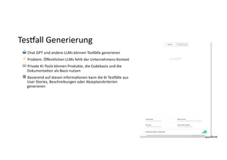 @dnlkn&
@dnlkn&
TesNall Generierung
🤖 Chat GPT und andere LLMs können Tes]älle generieren
⚡ Problem: Öﬀentlichen LLMs fehlt der Unternehmens Kontext
📖 Private KI-Tools können Produkte, die Codebasis und die
DokumentaFon als Basis nutzen
⚙ Basierend auf diesen InformaFonen kann die KI Tes]älle aus
User Stories, Beschreibungen oder Akzeptanzkriterien
generieren
 