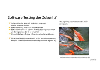 @dnlkn&
@dnlkn&
SoAware Tes:ng der ZukunA?
👉 Sodware TesFng wird sich verändern (wie auch
andere Bereiche in der IT)
👉 Sodware TesFng wird nicht durch KI ersetzt
👉 Sodware Tester:innen werden mehr zu Fachexperten:innen
um die Ergebnisse der KI zu bewerten
👉 KI macht Sodware TesFng eﬃzienter, schneller und besser
👉 Die größte Veränderung sehe ich in der TestautomaFsierung!
Beispiel: Anthropic mit Computer Use (SFchwort: AgenFc AI)
h;ps://www.reddit.com/r/shitpos6ng/comments/1541exg/praise_spez/
 