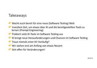 @dnlkn&
@dnlkn&
Takeaways
👉 Macht euch bereit für eine neue (So2ware Tes6ng) Welt
👉 Inves6ert Zeit, um etwas über KI und die bereitgestellten Tools zu
lernen (Prompt Engineering)
👉 Probiert viele KI-Tools im So2ware Tes6ng aus
👉 KI bringt neue Herausforderungen und Chancen im So2ware Tes6ng
👉 Traue niemals einer KI! Vorläuﬁg?
👉 Wir stehen erst am Anfang von etwas Neuem
👉 Seit oﬀen für Veränderungen!
 