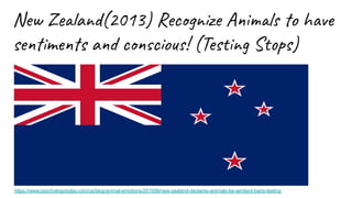 New Zealand(2013) Recognize Animals to have
sentiments and conscious! (Testing Stops)
https://www.psychologytoday.com/us/blog/animal-emotions/201506/new-zealand-declares-animals-be-sentient-bans-testing
 