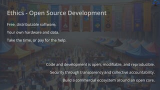 Free, distributable software.
Your own hardware and data.
Take the time, or pay for the help.
Code and development is open, modiﬁable, and reproducible.
Security through transparency and collective accountability.
Build a commercial ecosystem around an open core.
Ethics - Open Source Development
 