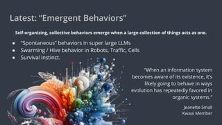 Latest: “Emergent Behaviors”
Self-organizing, collective behaviors emerge when a large collection of things acts as one.
● “Spontaneous” behaviors in super large LLMs
● Swarming / Hive behavior in Robots, Traﬃc, Cells
● Survival instinct.
“When an information system
becomes aware of its existence, it’s
likely going to behave in ways
evolution has repeatedly favored in
organic systems.”
Jeanette Small
Kwaai Member
 