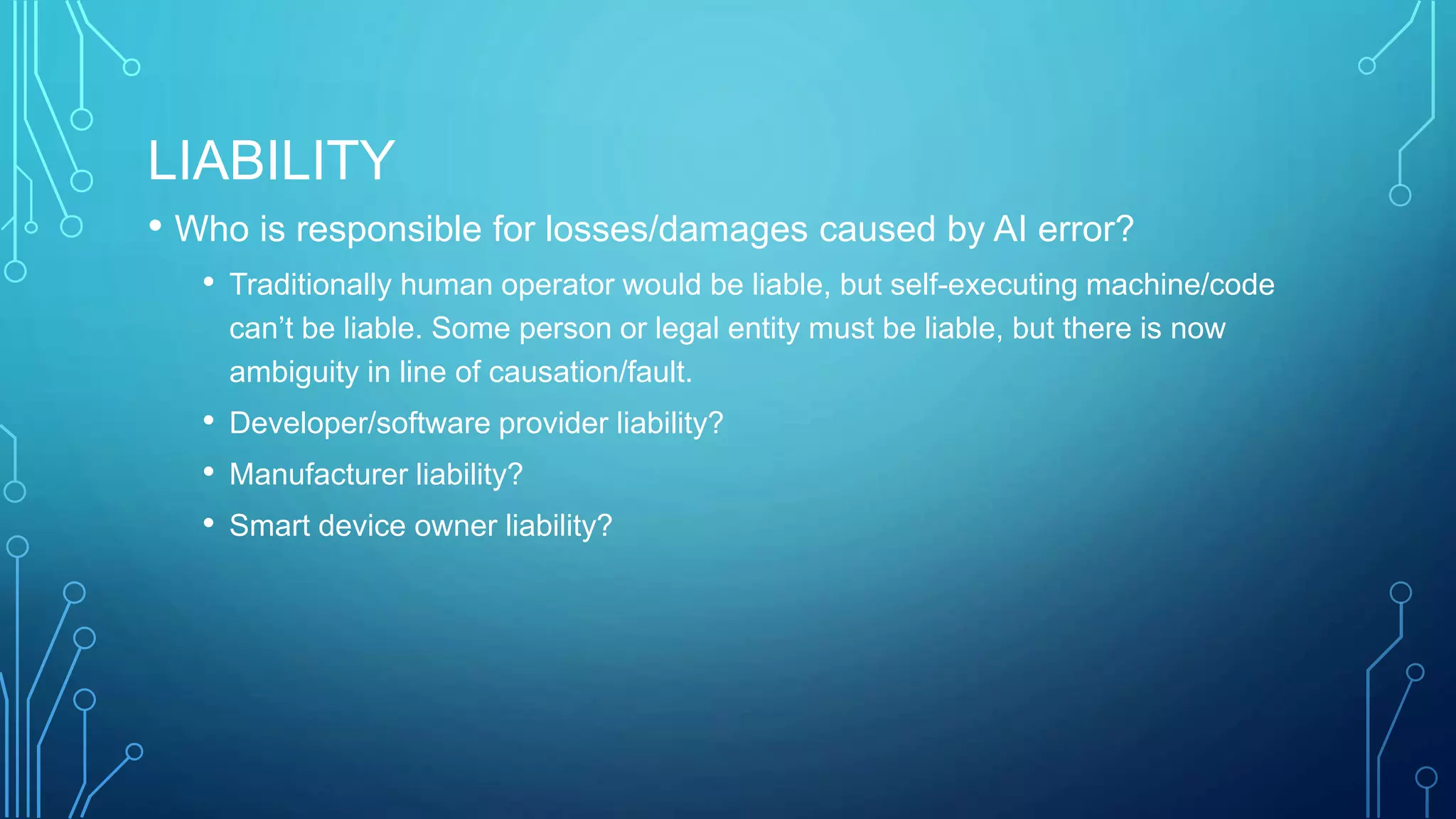 LIABILITY
• Who is responsible for losses/damages caused by AI error?
• Traditionally human operator would be liable, but self-executing machine/code
can’t be liable. Some person or legal entity must be liable, but there is now
ambiguity in line of causation/fault.
• Developer/software provider liability?
• Manufacturer liability?
• Smart device owner liability?
 