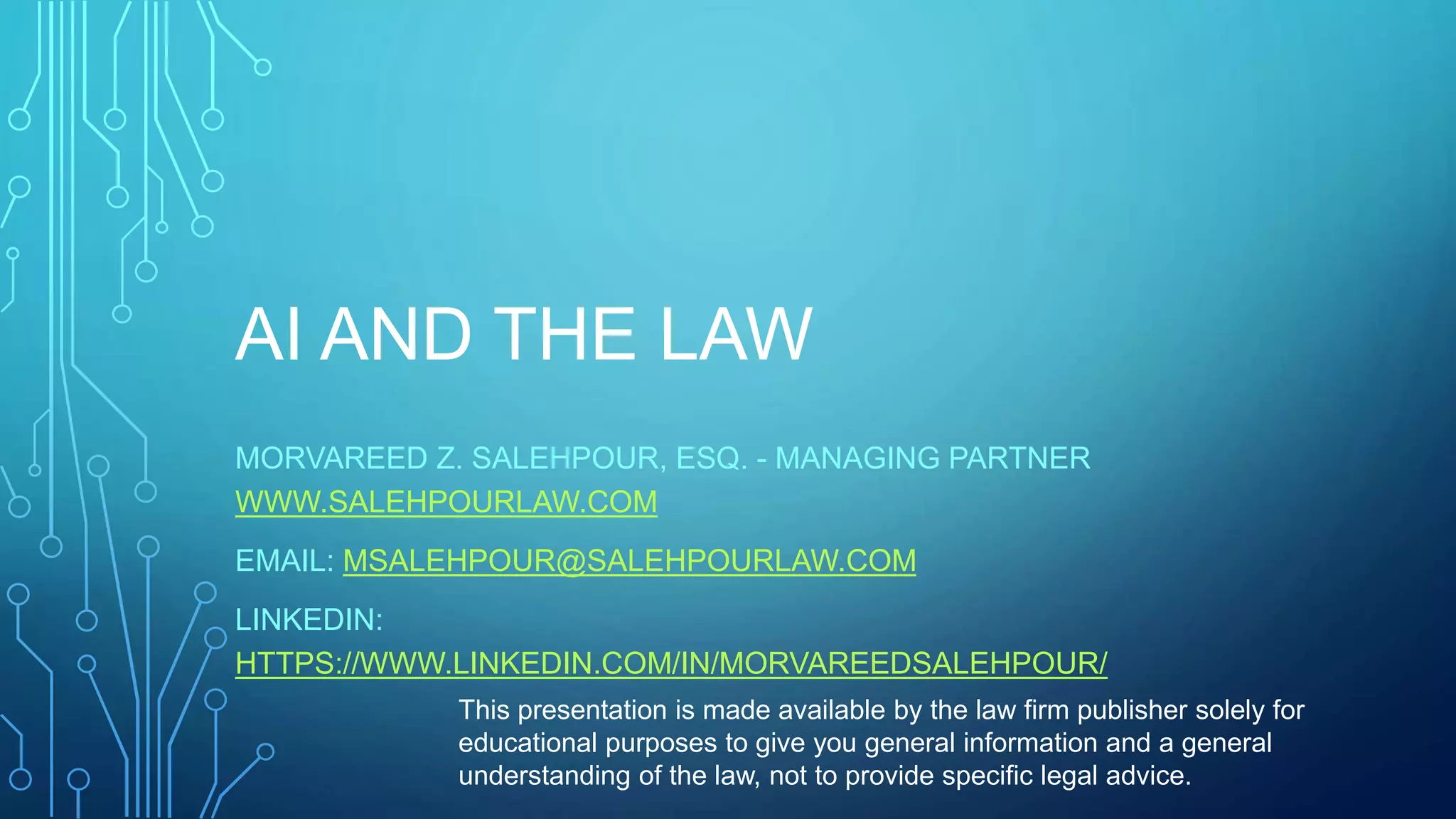 AI AND THE LAW
MORVAREED Z. SALEHPOUR, ESQ. - MANAGING PARTNER
WWW.SALEHPOURLAW.COM
EMAIL: MSALEHPOUR@SALEHPOURLAW.COM
LINKEDIN:
HTTPS://WWW.LINKEDIN.COM/IN/MORVAREEDSALEHPOUR/
This presentation is made available by the law firm publisher solely for
educational purposes to give you general information and a general
understanding of the law, not to provide specific legal advice.
 
