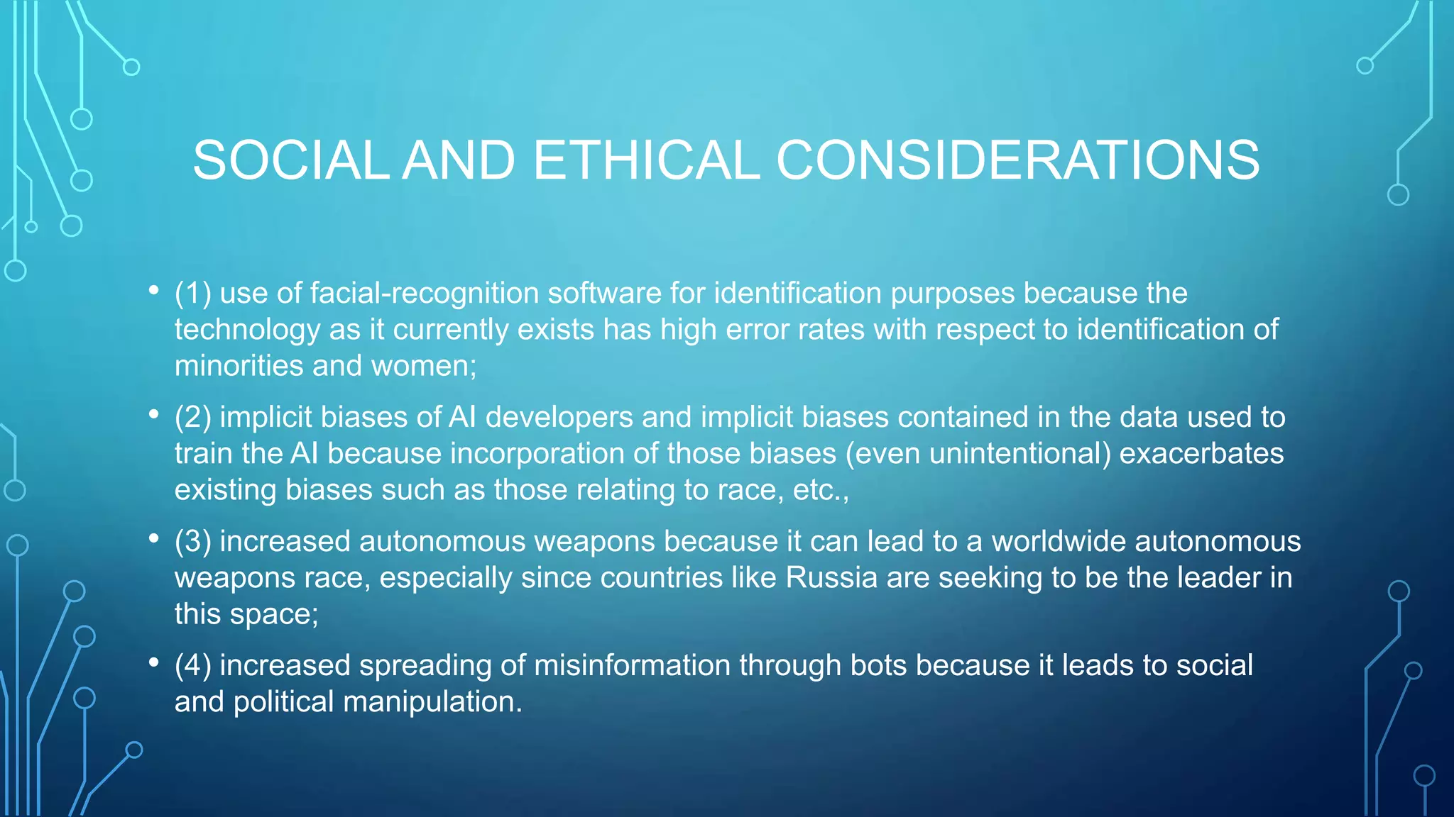 SOCIAL AND ETHICAL CONSIDERATIONS
• (1) use of facial-recognition software for identification purposes because the
technology as it currently exists has high error rates with respect to identification of
minorities and women;
• (2) implicit biases of AI developers and implicit biases contained in the data used to
train the AI because incorporation of those biases (even unintentional) exacerbates
existing biases such as those relating to race, etc.,
• (3) increased autonomous weapons because it can lead to a worldwide autonomous
weapons race, especially since countries like Russia are seeking to be the leader in
this space;
• (4) increased spreading of misinformation through bots because it leads to social
and political manipulation.
 