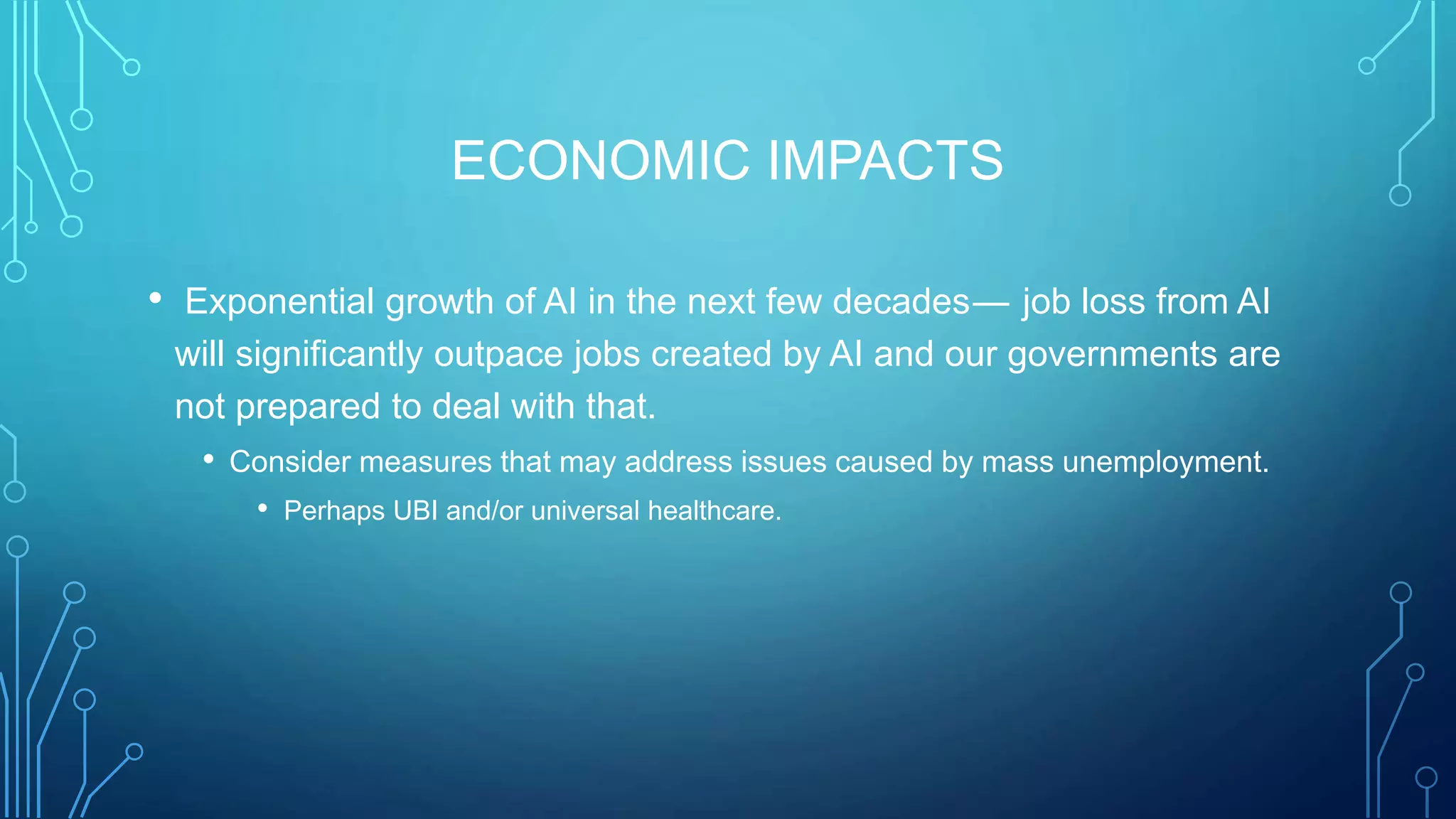 ECONOMIC IMPACTS
• Exponential growth of AI in the next few decades —  job loss from AI
will significantly outpace jobs created by AI and our governments are
not prepared to deal with that.
• Consider measures that may address issues caused by mass unemployment.
• Perhaps UBI and/or universal healthcare.
 