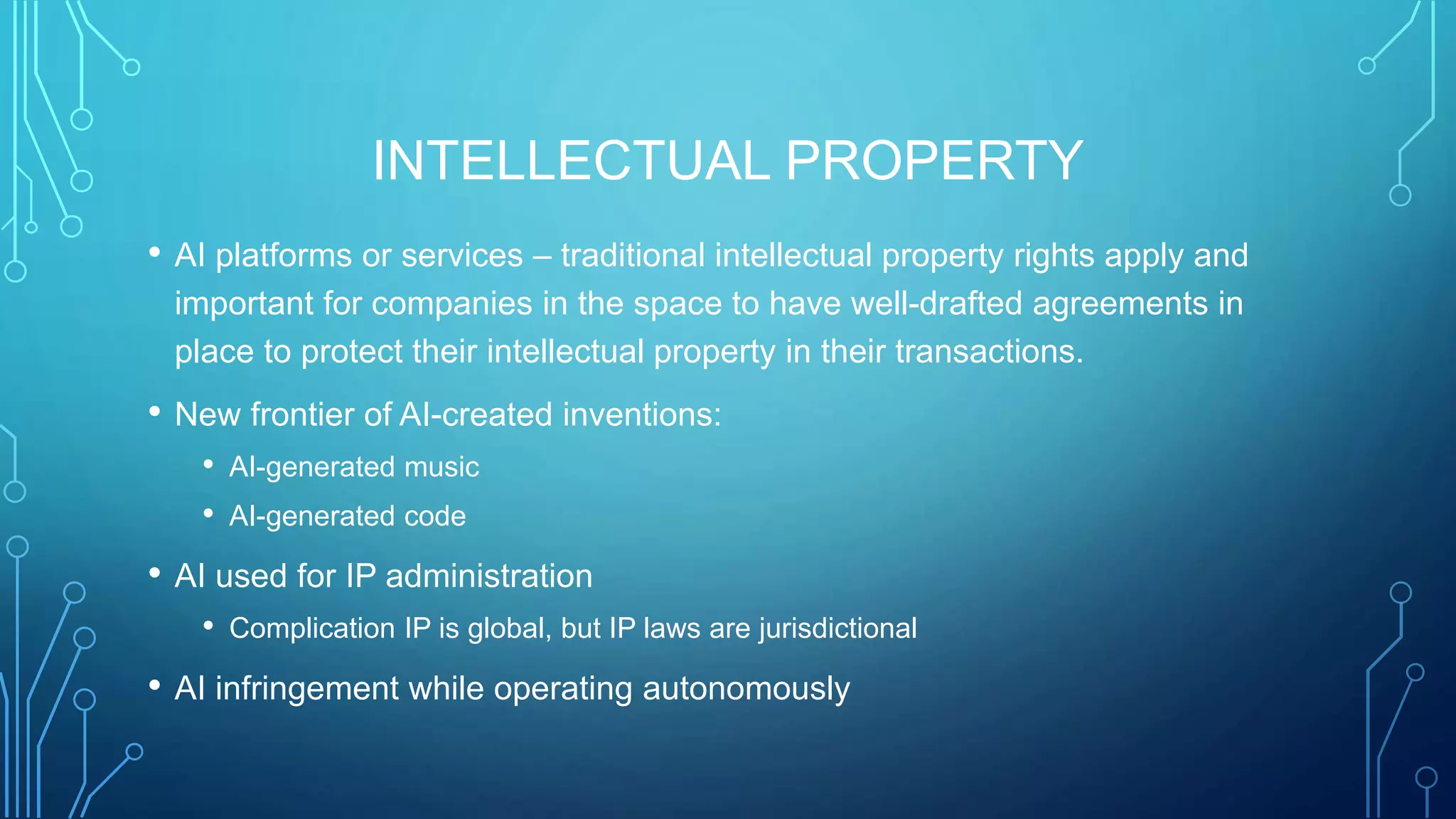 INTELLECTUAL PROPERTY
• AI platforms or services – traditional intellectual property rights apply and
important for companies in the space to have well-drafted agreements in
place to protect their intellectual property in their transactions.
• New frontier of AI-created inventions:
• AI-generated music
• AI-generated code
• AI used for IP administration
• Complication IP is global, but IP laws are jurisdictional
• AI infringement while operating autonomously
 