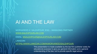 AI AND THE LAW
MORVAREED Z. SALEHPOUR, ESQ. - MANAGING PARTNER
WWW.SALEHPOURLAW.COM
EMAIL: MSALEHPOUR@SALEHPOURLAW.COM
LINKEDIN:
HTTPS://WWW.LINKEDIN.COM/IN/MORVAREEDSALEHPOUR/
This presentation is made available by the law firm publisher solely for
educational purposes to give you general information and a general
understanding of the law, not to provide specific legal advice.
 