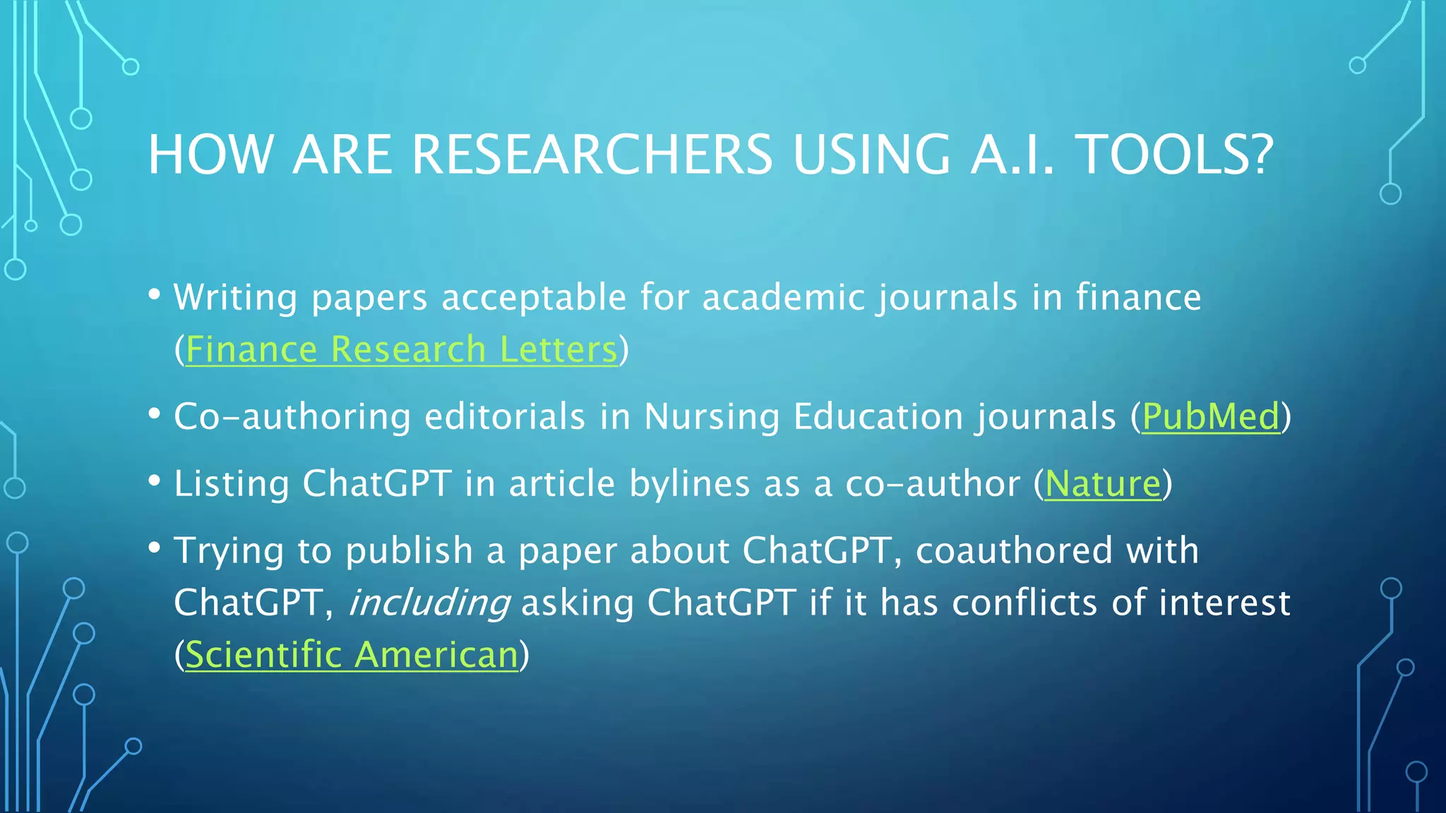 HOW ARE RESEARCHERS USING A.I. TOOLS?
• Writing papers acceptable for academic journals in finance
(Finance Research Letters)
• Co-authoring editorials in Nursing Education journals (PubMed)
• Listing ChatGPT in article bylines as a co-author (Nature)
• Trying to publish a paper about ChatGPT, coauthored with
ChatGPT, including asking ChatGPT if it has conflicts of interest
(Scientific American)
 