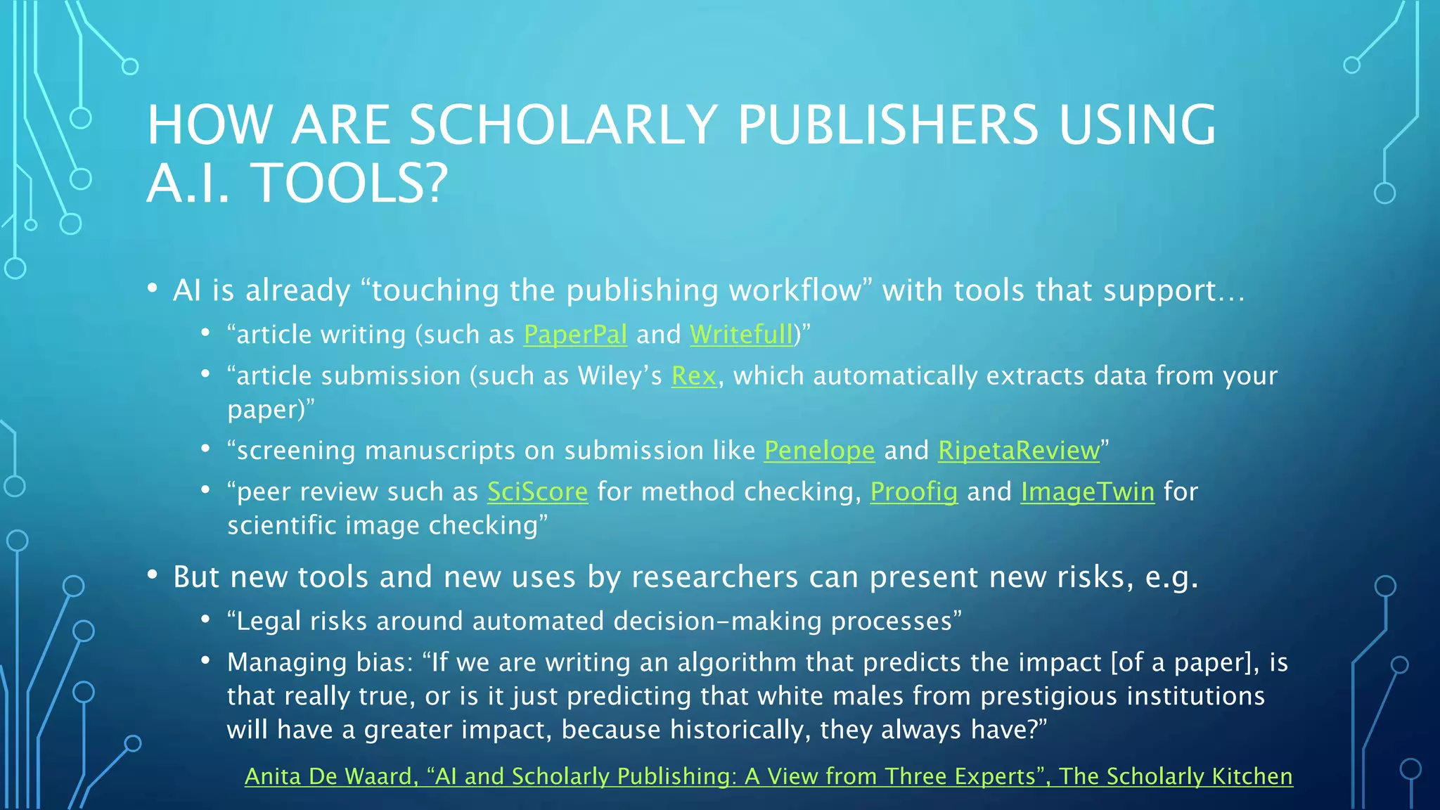 HOW ARE SCHOLARLY PUBLISHERS USING
A.I. TOOLS?
• AI is already “touching the publishing workflow” with tools that support…
• “article writing (such as PaperPal and Writefull)”
• “article submission (such as Wiley’s Rex, which automatically extracts data from your
paper)”
• “screening manuscripts on submission like Penelope and RipetaReview”
• “peer review such as SciScore for method checking, Proofig and ImageTwin for
scientific image checking”
• But new tools and new uses by researchers can present new risks, e.g.
• “Legal risks around automated decision-making processes”
• Managing bias: “If we are writing an algorithm that predicts the impact [of a paper], is
that really true, or is it just predicting that white males from prestigious institutions
will have a greater impact, because historically, they always have?”
Anita De Waard, “AI and Scholarly Publishing: A View from Three Experts”, The Scholarly Kitchen
 