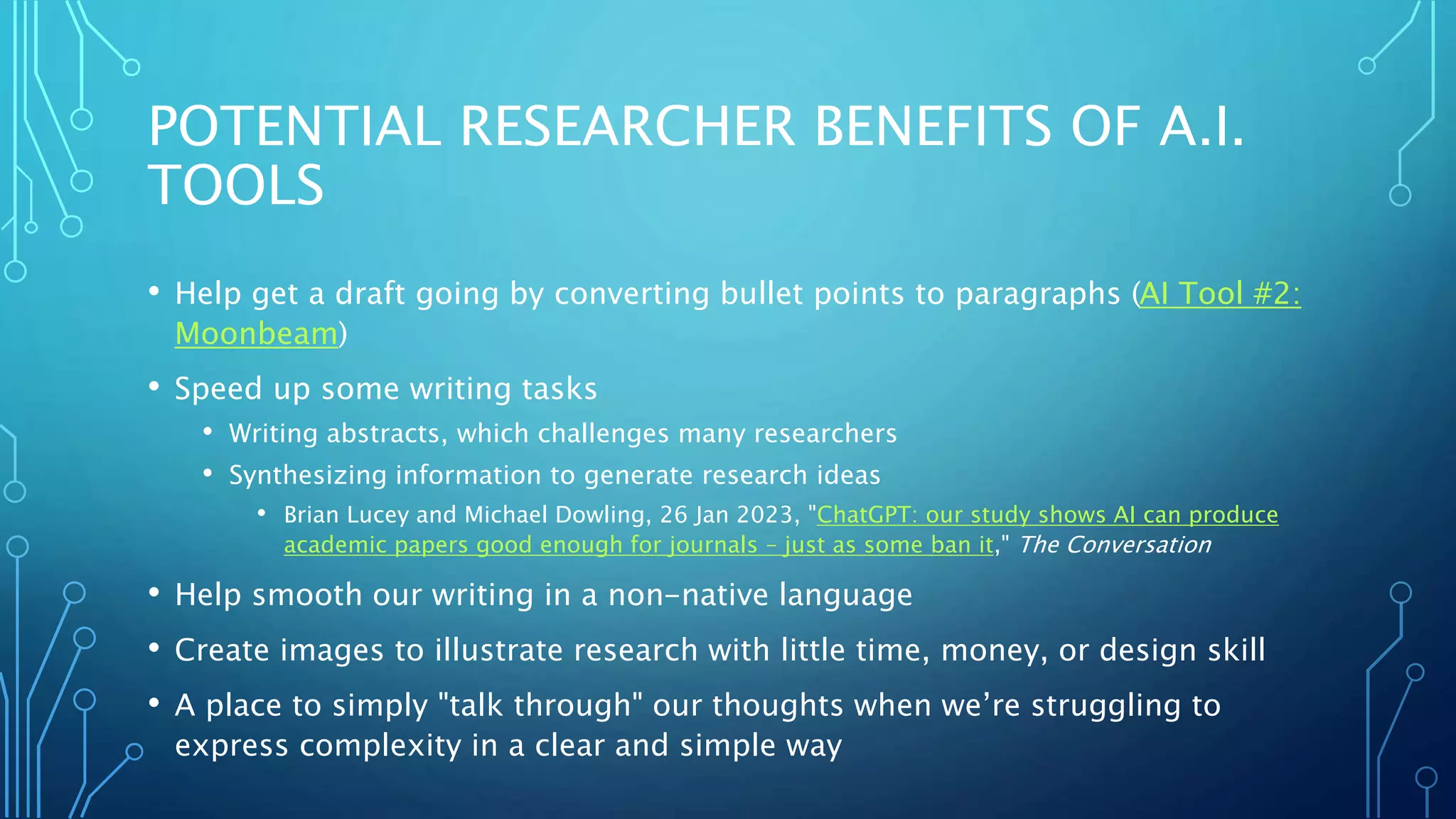 POTENTIAL RESEARCHER BENEFITS OF A.I.
TOOLS
• Help get a draft going by converting bullet points to paragraphs (AI Tool #2:
Moonbeam)
• Speed up some writing tasks
• Writing abstracts, which challenges many researchers
• Synthesizing information to generate research ideas
• Brian Lucey and Michael Dowling, 26 Jan 2023, "ChatGPT: our study shows AI can produce
academic papers good enough for journals – just as some ban it," The Conversation
• Help smooth our writing in a non-native language
• Create images to illustrate research with little time, money, or design skill
• A place to simply "talk through" our thoughts when we’re struggling to
express complexity in a clear and simple way
 