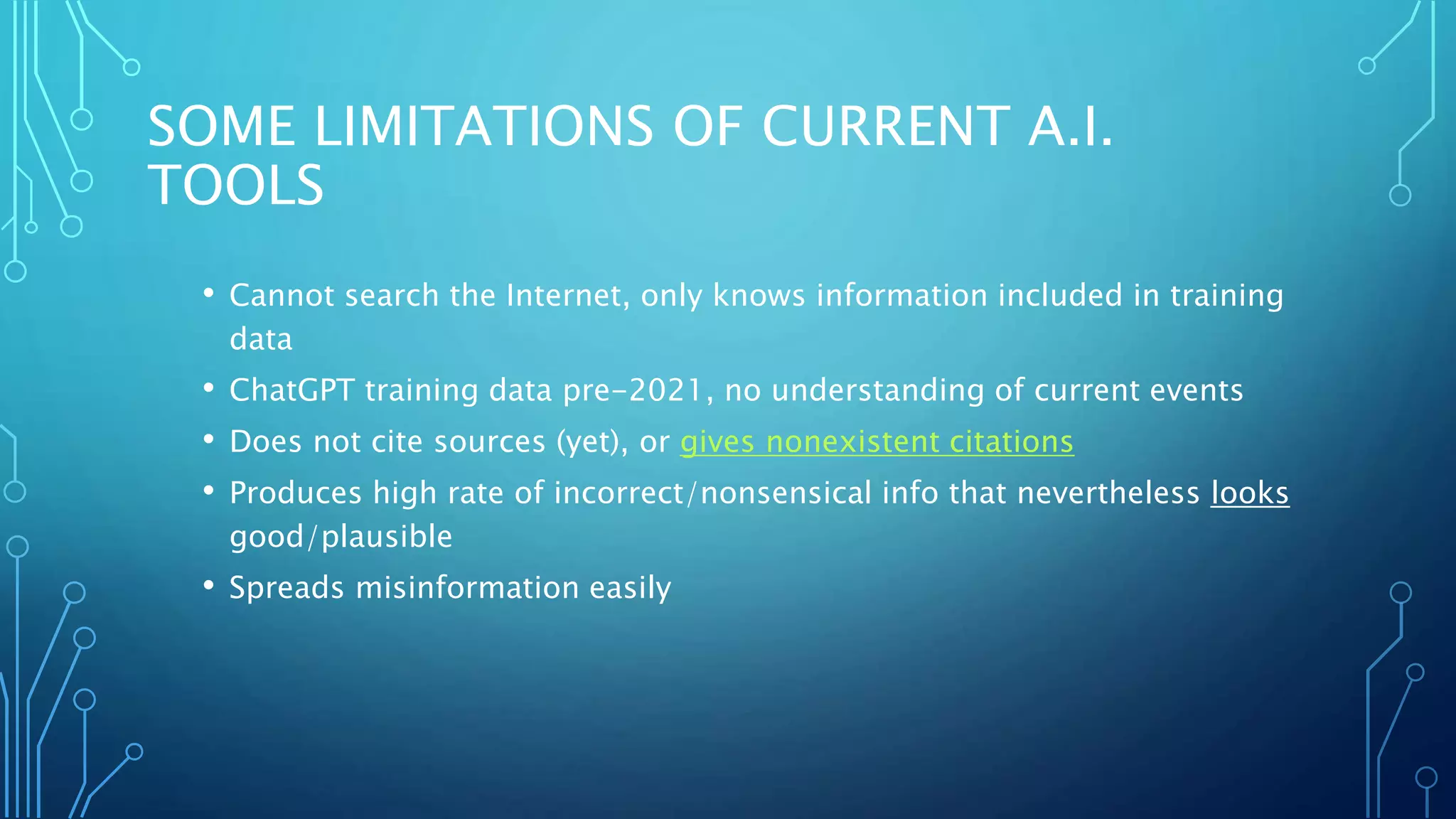 SOME LIMITATIONS OF CURRENT A.I.
TOOLS
• Cannot search the Internet, only knows information included in training
data
• ChatGPT training data pre-2021, no understanding of current events
• Does not cite sources (yet), or gives nonexistent citations
• Produces high rate of incorrect/nonsensical info that nevertheless looks
good/plausible
• Spreads misinformation easily
 