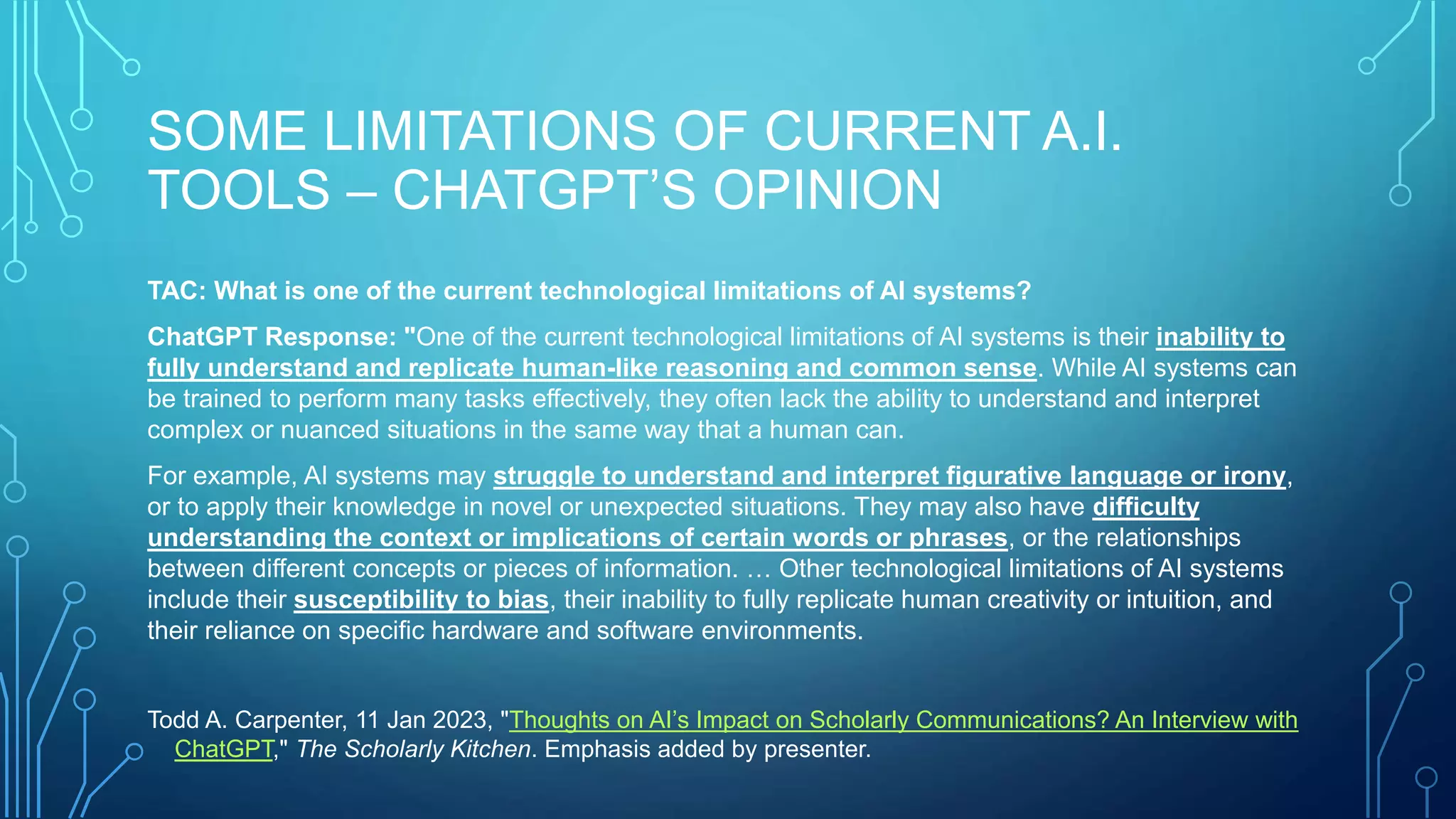 SOME LIMITATIONS OF CURRENT A.I.
TOOLS – CHATGPT’S OPINION
TAC: What is one of the current technological limitations of AI systems?
ChatGPT Response: "One of the current technological limitations of AI systems is their inability to
fully understand and replicate human-like reasoning and common sense. While AI systems can
be trained to perform many tasks effectively, they often lack the ability to understand and interpret
complex or nuanced situations in the same way that a human can.
For example, AI systems may struggle to understand and interpret figurative language or irony,
or to apply their knowledge in novel or unexpected situations. They may also have difficulty
understanding the context or implications of certain words or phrases, or the relationships
between different concepts or pieces of information. … Other technological limitations of AI systems
include their susceptibility to bias, their inability to fully replicate human creativity or intuition, and
their reliance on specific hardware and software environments.
Todd A. Carpenter, 11 Jan 2023, "Thoughts on AI’s Impact on Scholarly Communications? An Interview with
ChatGPT," The Scholarly Kitchen. Emphasis added by presenter.
 