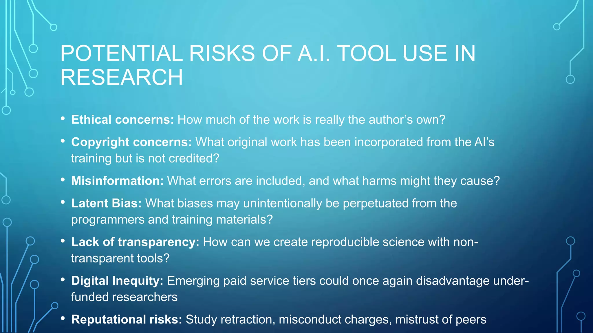 POTENTIAL RISKS OF A.I. TOOL USE IN
RESEARCH
• Ethical concerns: How much of the work is really the author’s own?
• Copyright concerns: What original work has been incorporated from the AI’s
training but is not credited?
• Misinformation: What errors are included, and what harms might they cause?
• Latent Bias: What biases may unintentionally be perpetuated from the
programmers and training materials?
• Lack of transparency: How can we create reproducible science with non-
transparent tools?
• Digital Inequity: Emerging paid service tiers could once again disadvantage under-
funded researchers
• Reputational risks: Study retraction, misconduct charges, mistrust of peers
 