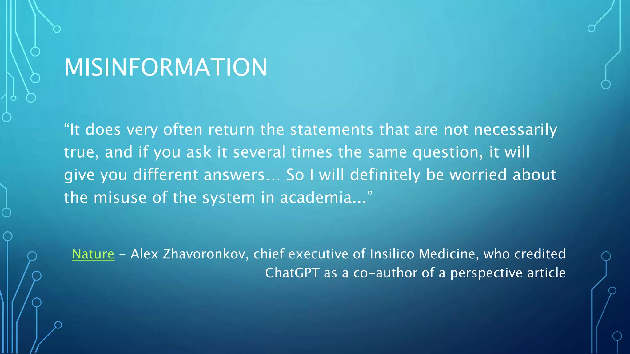 MISINFORMATION
“It does very often return the statements that are not necessarily
true, and if you ask it several times the same question, it will
give you different answers… So I will definitely be worried about
the misuse of the system in academia...”
Nature - Alex Zhavoronkov, chief executive of Insilico Medicine, who credited
ChatGPT as a co-author of a perspective article
 