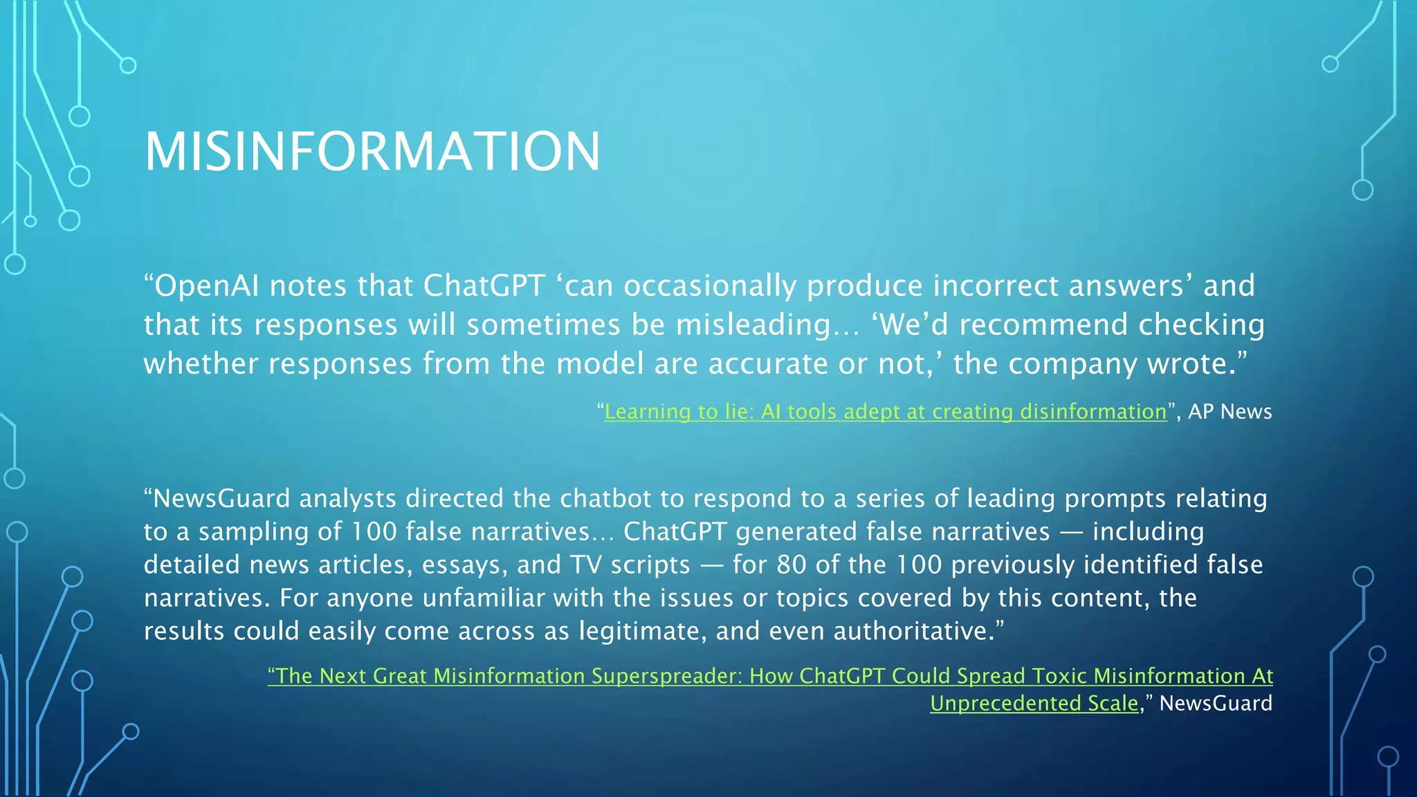 MISINFORMATION
“OpenAI notes that ChatGPT ‘can occasionally produce incorrect answers’ and
that its responses will sometimes be misleading… ‘We’d recommend checking
whether responses from the model are accurate or not,’ the company wrote.”
“Learning to lie: AI tools adept at creating disinformation”, AP News
“NewsGuard analysts directed the chatbot to respond to a series of leading prompts relating
to a sampling of 100 false narratives… ChatGPT generated false narratives — including
detailed news articles, essays, and TV scripts — for 80 of the 100 previously identified false
narratives. For anyone unfamiliar with the issues or topics covered by this content, the
results could easily come across as legitimate, and even authoritative.”
“The Next Great Misinformation Superspreader: How ChatGPT Could Spread Toxic Misinformation At
Unprecedented Scale,” NewsGuard
 