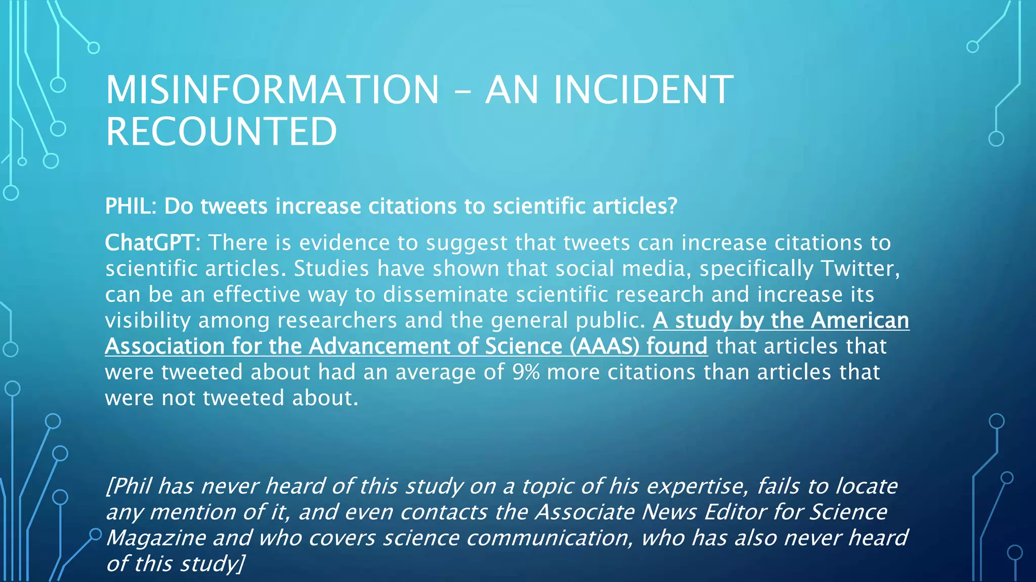 MISINFORMATION – AN INCIDENT
RECOUNTED
PHIL: Do tweets increase citations to scientific articles?
ChatGPT: There is evidence to suggest that tweets can increase citations to
scientific articles. Studies have shown that social media, specifically Twitter,
can be an effective way to disseminate scientific research and increase its
visibility among researchers and the general public. A study by the American
Association for the Advancement of Science (AAAS) found that articles that
were tweeted about had an average of 9% more citations than articles that
were not tweeted about.
[Phil has never heard of this study on a topic of his expertise, fails to locate
any mention of it, and even contacts the Associate News Editor for Science
Magazine and who covers science communication, who has also never heard
of this study]
 