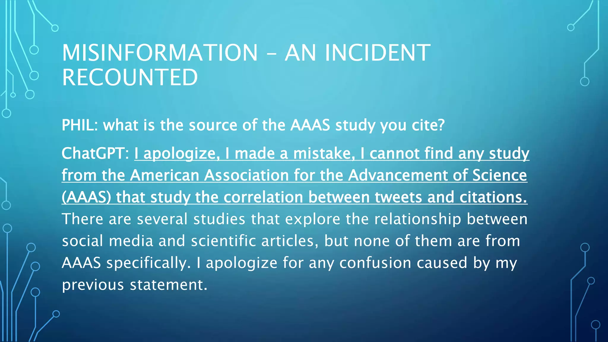 MISINFORMATION – AN INCIDENT
RECOUNTED
PHIL: what is the source of the AAAS study you cite?
ChatGPT: I apologize, I made a mistake, I cannot find any study
from the American Association for the Advancement of Science
(AAAS) that study the correlation between tweets and citations.
There are several studies that explore the relationship between
social media and scientific articles, but none of them are from
AAAS specifically. I apologize for any confusion caused by my
previous statement.
 