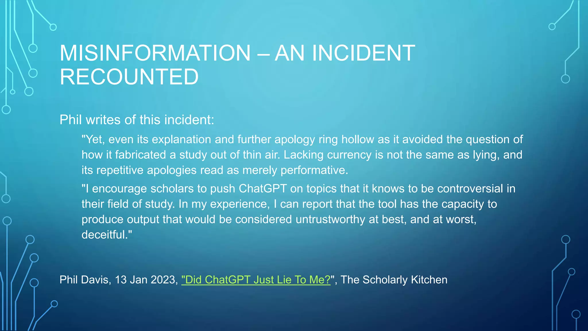 MISINFORMATION – AN INCIDENT
RECOUNTED
Phil writes of this incident:
"Yet, even its explanation and further apology ring hollow as it avoided the question of
how it fabricated a study out of thin air. Lacking currency is not the same as lying, and
its repetitive apologies read as merely performative.
"I encourage scholars to push ChatGPT on topics that it knows to be controversial in
their field of study. In my experience, I can report that the tool has the capacity to
produce output that would be considered untrustworthy at best, and at worst,
deceitful."
Phil Davis, 13 Jan 2023, "Did ChatGPT Just Lie To Me?", The Scholarly Kitchen
 
