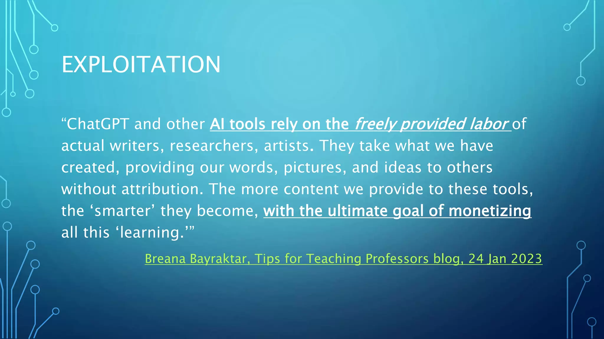 EXPLOITATION
“ChatGPT and other AI tools rely on the freely provided labor of
actual writers, researchers, artists. They take what we have
created, providing our words, pictures, and ideas to others
without attribution. The more content we provide to these tools,
the ‘smarter’ they become, with the ultimate goal of monetizing
all this ‘learning.’”
Breana Bayraktar, Tips for Teaching Professors blog, 24 Jan 2023
 