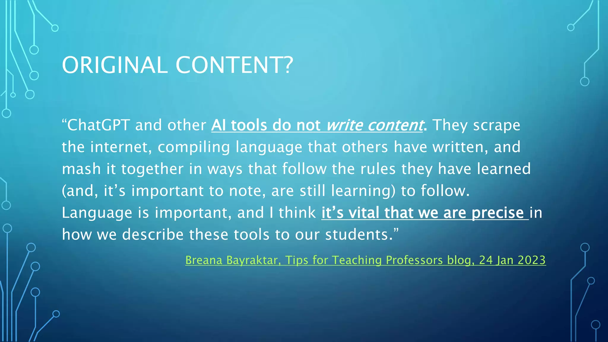 ORIGINAL CONTENT?
“ChatGPT and other AI tools do not write content. They scrape
the internet, compiling language that others have written, and
mash it together in ways that follow the rules they have learned
(and, it’s important to note, are still learning) to follow.
Language is important, and I think it’s vital that we are precise in
how we describe these tools to our students.”
Breana Bayraktar, Tips for Teaching Professors blog, 24 Jan 2023
 
