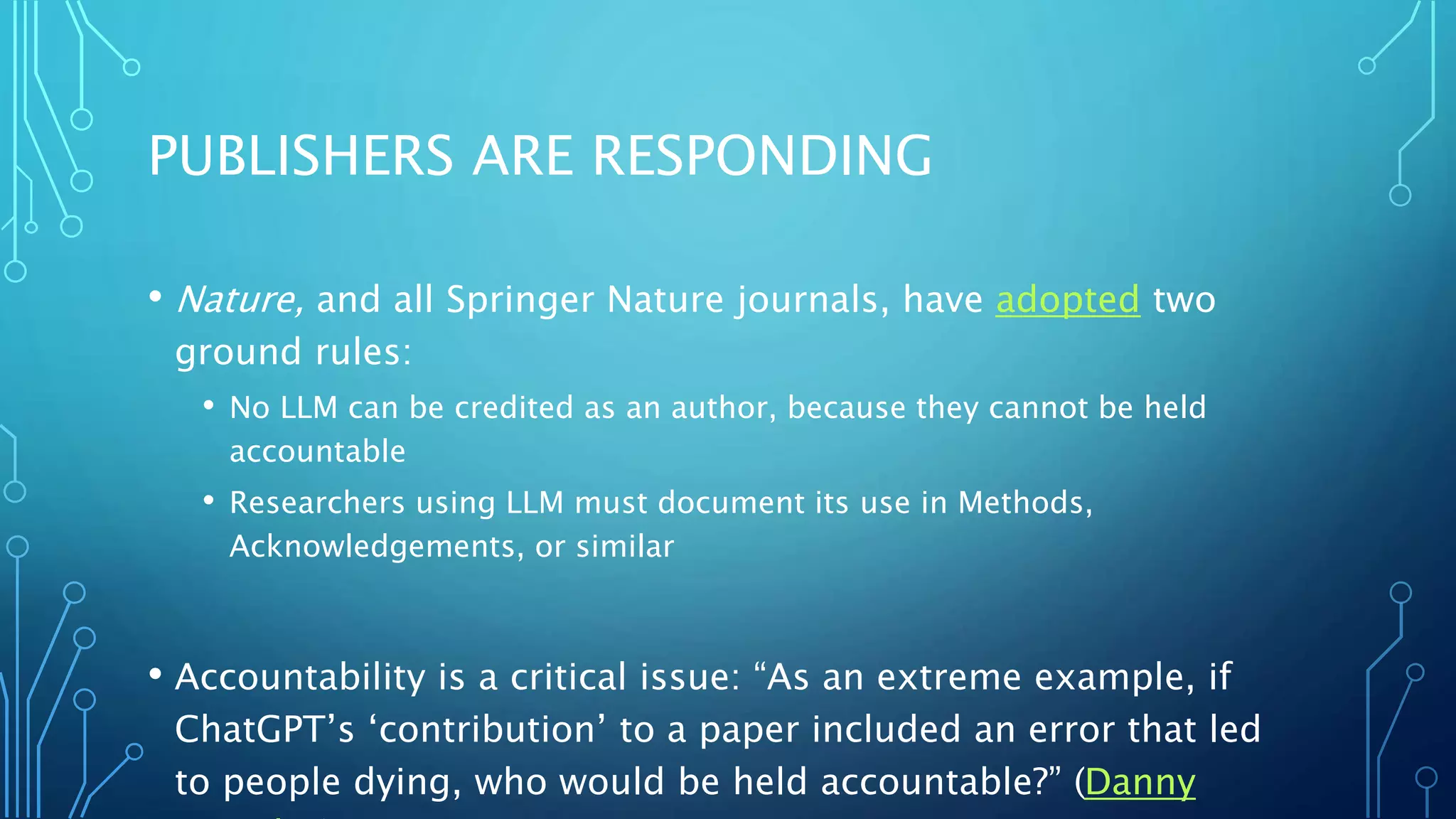 PUBLISHERS ARE RESPONDING
• Nature, and all Springer Nature journals, have adopted two
ground rules:
• No LLM can be credited as an author, because they cannot be held
accountable
• Researchers using LLM must document its use in Methods,
Acknowledgements, or similar
• Accountability is a critical issue: “As an extreme example, if
ChatGPT’s ‘contribution’ to a paper included an error that led
to people dying, who would be held accountable?” (Danny
 