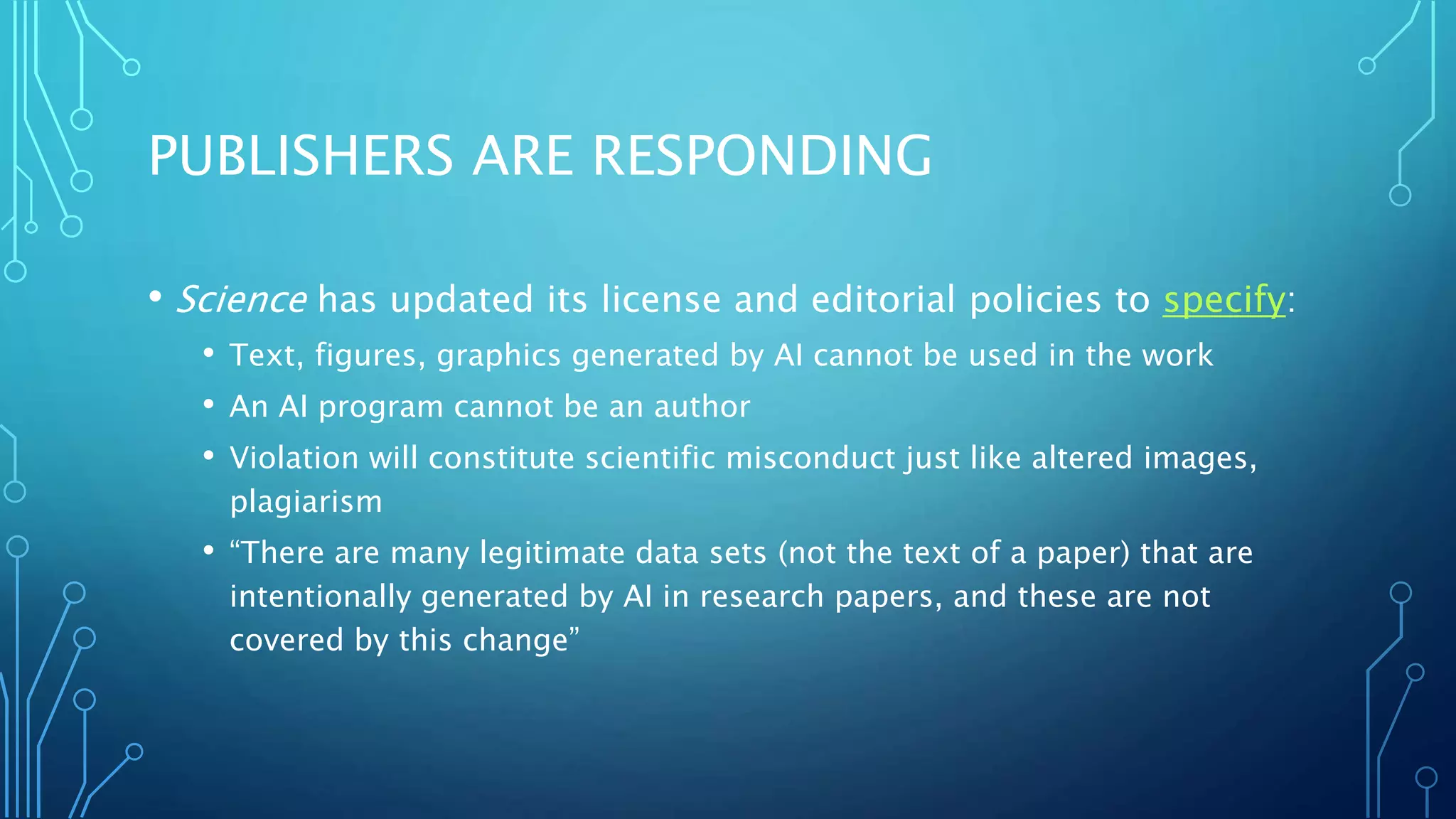 PUBLISHERS ARE RESPONDING
• Science has updated its license and editorial policies to specify:
• Text, figures, graphics generated by AI cannot be used in the work
• An AI program cannot be an author
• Violation will constitute scientific misconduct just like altered images,
plagiarism
• “There are many legitimate data sets (not the text of a paper) that are
intentionally generated by AI in research papers, and these are not
covered by this change”
 