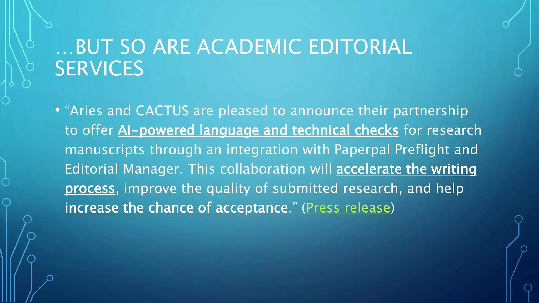 …BUT SO ARE ACADEMIC EDITORIAL
SERVICES
• “Aries and CACTUS are pleased to announce their partnership
to offer AI-powered language and technical checks for research
manuscripts through an integration with Paperpal Preflight and
Editorial Manager. This collaboration will accelerate the writing
process, improve the quality of submitted research, and help
increase the chance of acceptance.” (Press release)
 