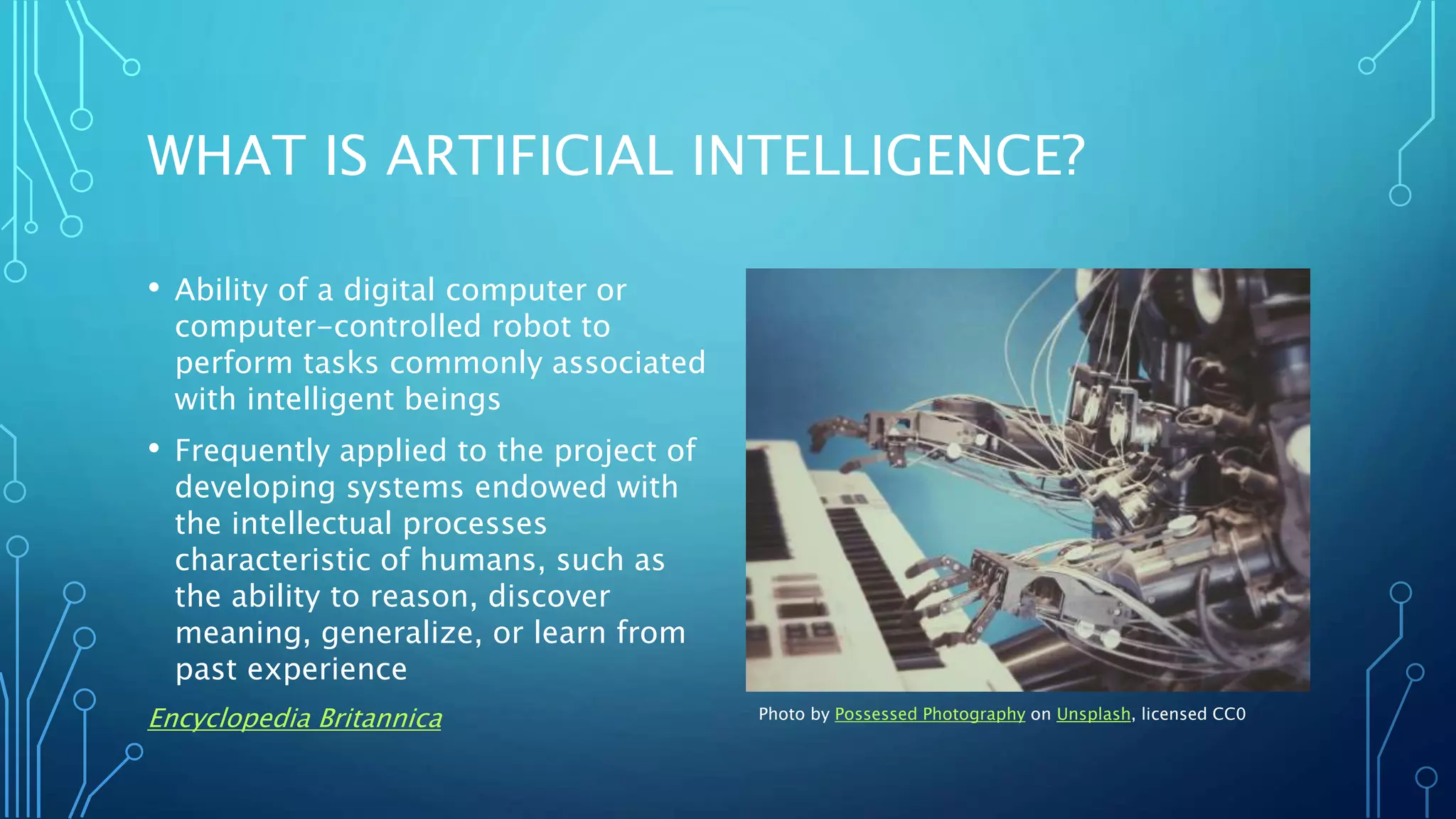 WHAT IS ARTIFICIAL INTELLIGENCE?
• Ability of a digital computer or
computer-controlled robot to
perform tasks commonly associated
with intelligent beings
• Frequently applied to the project of
developing systems endowed with
the intellectual processes
characteristic of humans, such as
the ability to reason, discover
meaning, generalize, or learn from
past experience
Encyclopedia Britannica Photo by Possessed Photography on Unsplash, licensed CC0
 