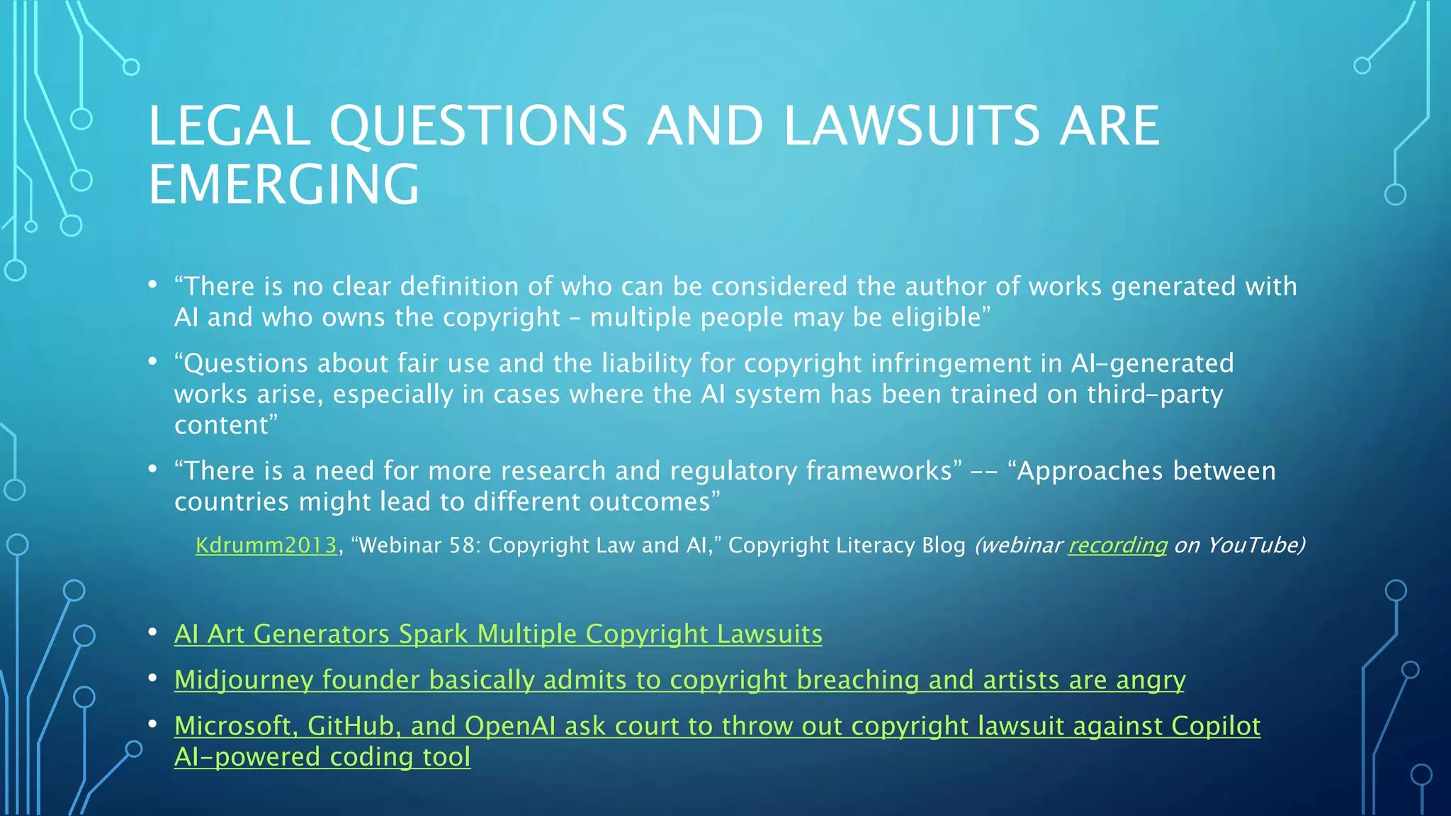 LEGAL QUESTIONS AND LAWSUITS ARE
EMERGING
• “There is no clear definition of who can be considered the author of works generated with
AI and who owns the copyright – multiple people may be eligible”
• “Questions about fair use and the liability for copyright infringement in AI-generated
works arise, especially in cases where the AI system has been trained on third-party
content”
• “There is a need for more research and regulatory frameworks” -- “Approaches between
countries might lead to different outcomes”
Kdrumm2013, “Webinar 58: Copyright Law and AI,” Copyright Literacy Blog (webinar recording on YouTube)
• AI Art Generators Spark Multiple Copyright Lawsuits
• Midjourney founder basically admits to copyright breaching and artists are angry
• Microsoft, GitHub, and OpenAI ask court to throw out copyright lawsuit against Copilot
AI-powered coding tool
 
