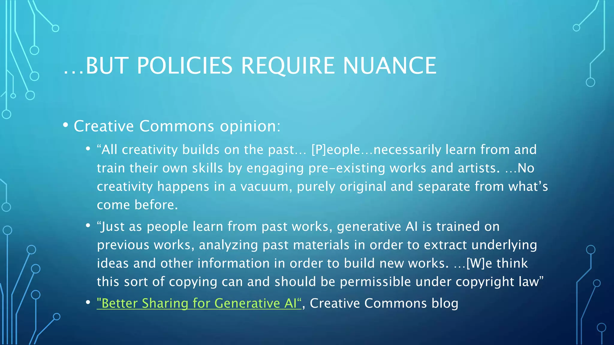 …BUT POLICIES REQUIRE NUANCE
• Creative Commons opinion:
• “All creativity builds on the past… [P]eople…necessarily learn from and
train their own skills by engaging pre-existing works and artists. …No
creativity happens in a vacuum, purely original and separate from what’s
come before.
• “Just as people learn from past works, generative AI is trained on
previous works, analyzing past materials in order to extract underlying
ideas and other information in order to build new works. …[W]e think
this sort of copying can and should be permissible under copyright law”
• "Better Sharing for Generative AI“, Creative Commons blog
 