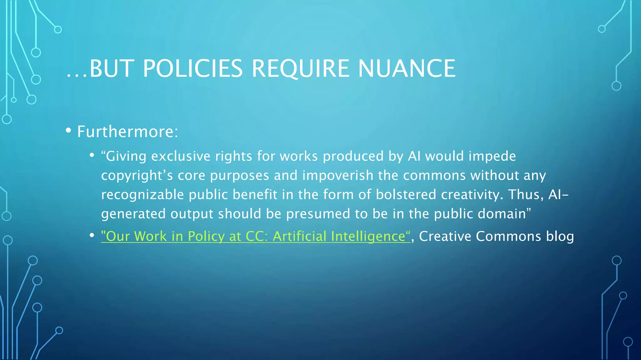 …BUT POLICIES REQUIRE NUANCE
• Furthermore:
• “Giving exclusive rights for works produced by AI would impede
copyright’s core purposes and impoverish the commons without any
recognizable public benefit in the form of bolstered creativity. Thus, AI-
generated output should be presumed to be in the public domain”
• "Our Work in Policy at CC: Artificial Intelligence“, Creative Commons blog
 